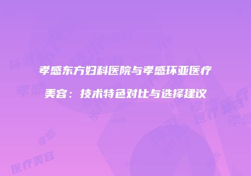 孝感东方妇科医院与孝感环亚医疗美容：技术特色对比与选择建议