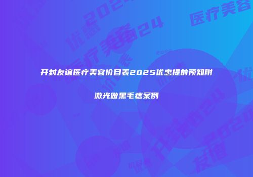 开封友谊医疗美容价目表2025优惠提前预知附激光做黑毛痣案例