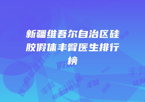 新疆维吾尔自治区硅胶假体丰臀医生排行榜