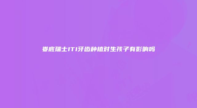 娄底瑞士ITI牙齿种植对生孩子有影响吗