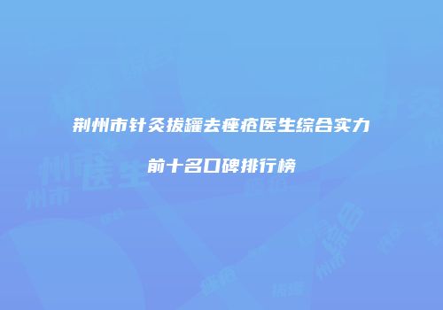 荆州市针灸拔罐去痤疮医生综合实力前十名口碑排行榜