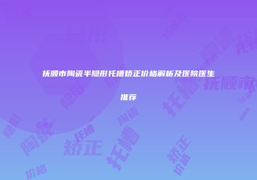 抚顺市陶瓷半隐形托槽矫正价格解析及医院医生推荐