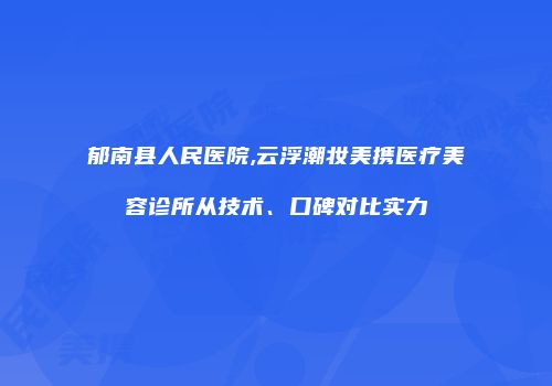 郁南县人民医院,云浮潮妆美携医疗美容诊所从技术、口碑对比实力