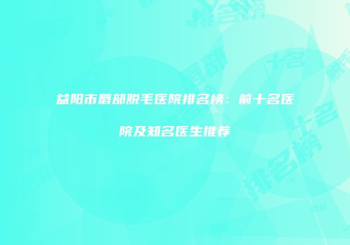 益阳市唇部脱毛医院排名榜：前十名医院及知名医生推荐
