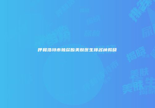 呼和浩特市玻尿酸美肤医生排名榜揭晓