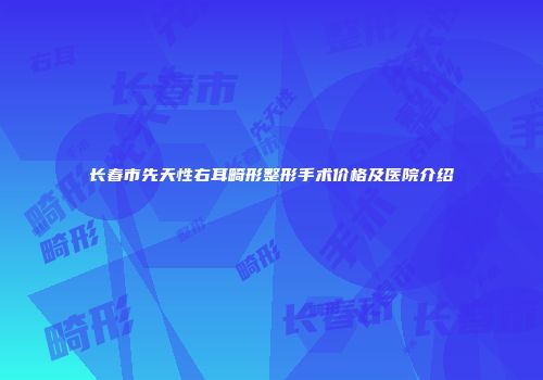 长春市先天性右耳畸形整形手术价格及医院介绍