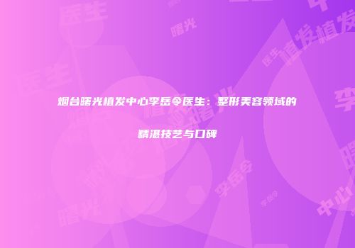 烟台曙光植发中心李岳令医生：整形美容领域的精湛技艺与口碑