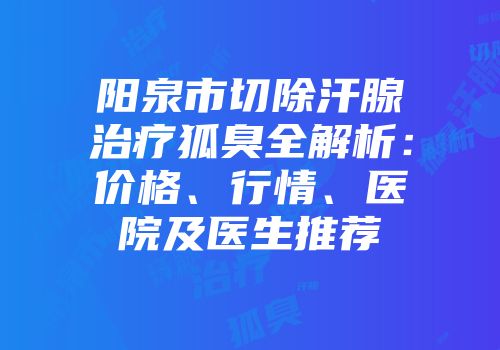 阳泉市切除汗腺治疗狐臭全解析：价格、行情、医院及医生推荐