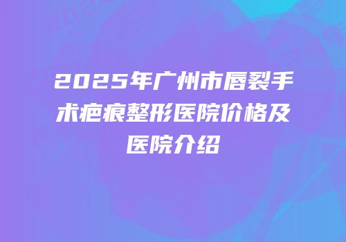 2025年广州市唇裂手术疤痕整形医院价格及医院介绍