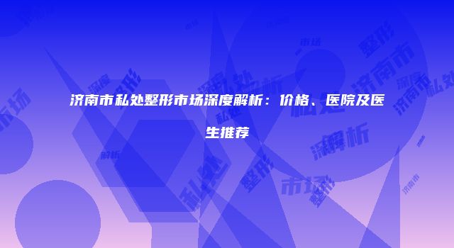 济南市私处整形市场深度解析：价格、医院及医生推荐