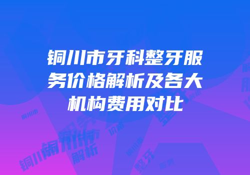 铜川市牙科整牙服务价格解析及各大机构费用对比