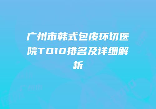广州市韩式包皮环切医院TO10排名及详细解析