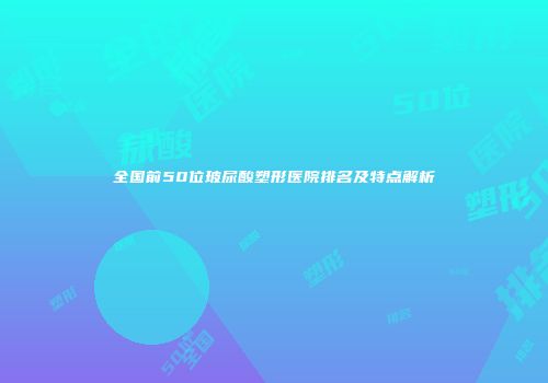 全国前50位玻尿酸塑形医院排名及特点解析