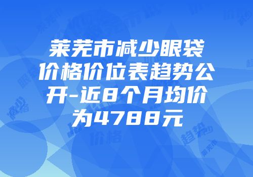 莱芜市减少眼袋价格价位表趋势公开-近8个月均价为4788元