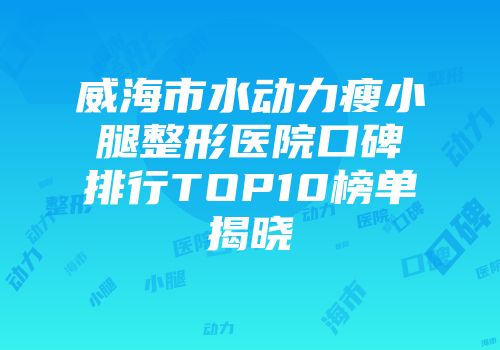 威海市水动力瘦小腿整形医院口碑排行TOP10榜单揭晓