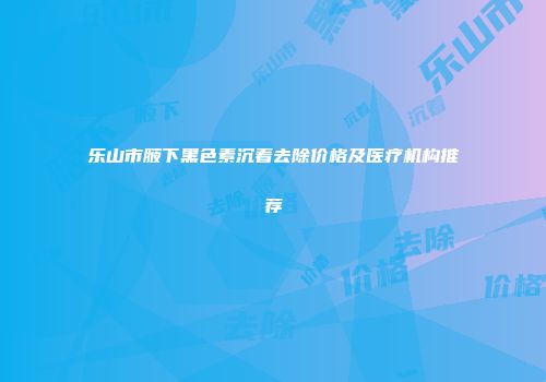 乐山市腋下黑色素沉着去除价格及医疗机构推荐