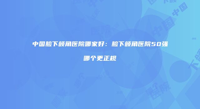 中国脸下颌角医院哪家好：脸下颌角医院50强哪个更正规
