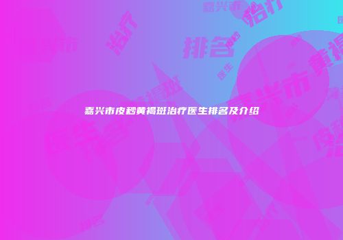 嘉兴市皮秒黄褐斑治疗医生排名及介绍