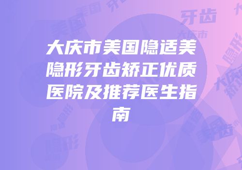 大庆市美国隐适美隐形牙齿矫正优质医院及推荐医生指南