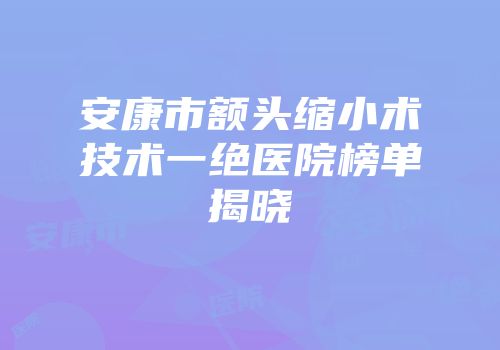 安康市额头缩小术技术一绝医院榜单揭晓