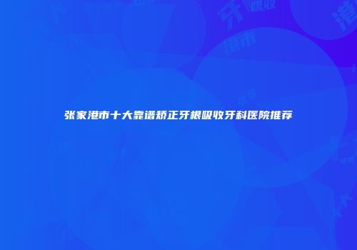 张家港市十大靠谱矫正牙根吸收牙科医院推荐