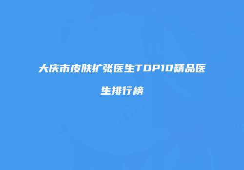 大庆市皮肤扩张医生TOP10精品医生排行榜