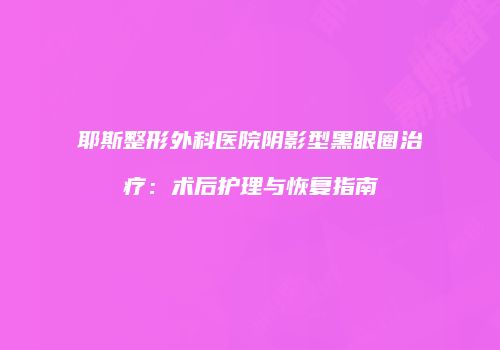 耶斯整形外科医院阴影型黑眼圈治疗：术后护理与恢复指南