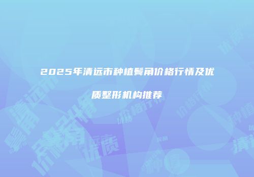 2025年清远市种植鬓角价格行情及优质整形机构推荐
