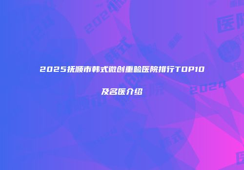 2025抚顺市韩式微创重睑医院排行TOP10及名医介绍