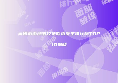 莆田市面部皱纹祛除术医生排行榜TOP10揭晓