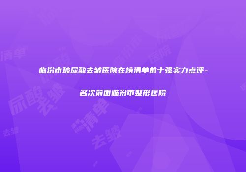 临汾市玻尿酸去皱医院在榜清单前十强实力点评-名次前面临汾市整形医院