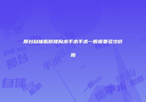 邢台自体脂肪隆胸术手术手术一般需要多少价格