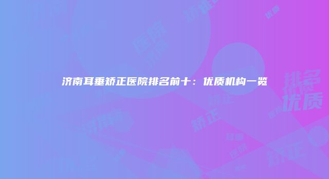 济南耳垂矫正医院排名前十：优质机构一览