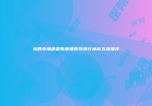 鸡西市腿部吸脂瘦腿医院排行榜前五强推荐