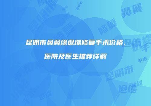 昆明市鼻翼缘退缩修复手术价格、医院及医生推荐详解