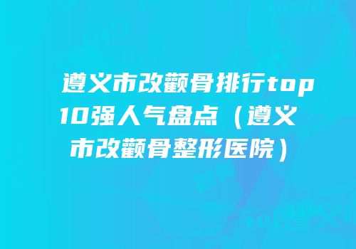 遵义市改颧骨排行top10强人气盘点（遵义市改颧骨整形医院）