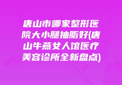 唐山市哪家整形医院大小腿抽脂好(唐山牛燕女人馆医疗美容诊所全新盘点)