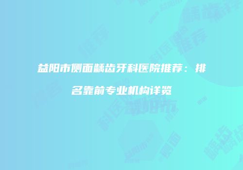 益阳市侧面龋齿牙科医院推荐：排名靠前专业机构详览