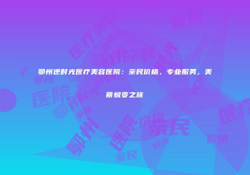 鄂州逆时光医疗美容医院：亲民价格，专业服务，美丽蜕变之旅