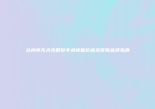 台州市先天性唇裂手术修复价格及医院选择指南