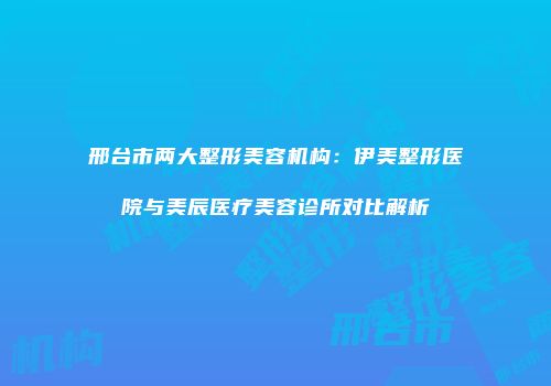 邢台市两大整形美容机构：伊美整形医院与美辰医疗美容诊所对比解析