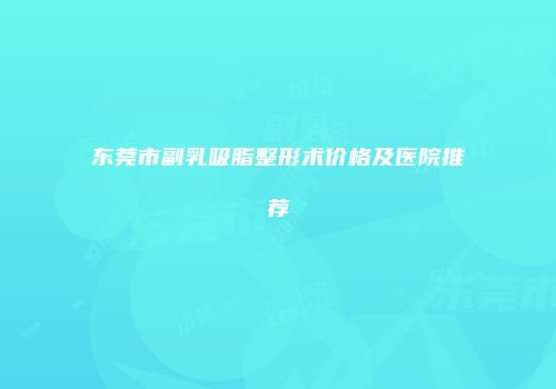 东莞市副乳吸脂整形术价格及医院推荐