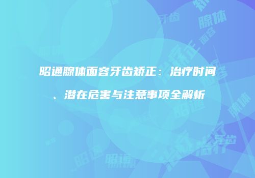 昭通腺体面容牙齿矫正：治疗时间、潜在危害与注意事项全解析