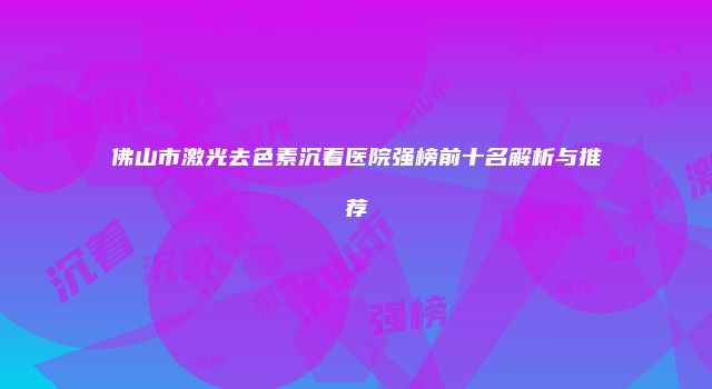 佛山市激光去色素沉着医院强榜前十名解析与推荐