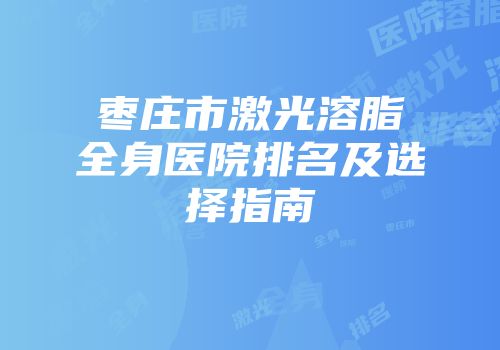 枣庄市激光溶脂全身医院排名及选择指南