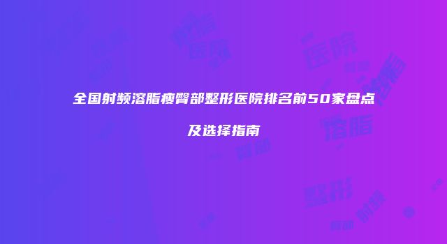全国射频溶脂瘦臀部整形医院排名前50家盘点及选择指南