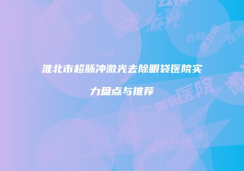 淮北市超脉冲激光去除眼袋医院实力盘点与推荐