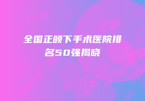 全国正颌下手术医院排名50强揭晓