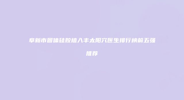 阜新市固体硅胶植入丰太阳穴医生排行榜前五强推荐