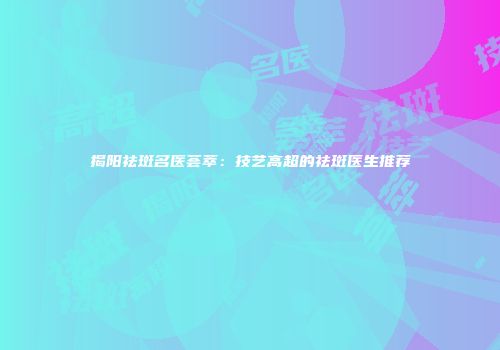 揭阳祛斑名医荟萃：技艺高超的祛斑医生推荐